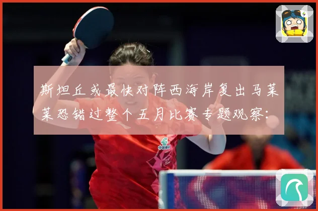 斯坦丘或最快对阵西海岸复出马莱莱恐错过整个五月比赛专题观察：最新赛事动态与深度分析