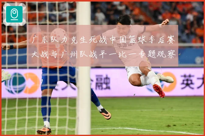 广东队力克生死战中国篮球季后赛大战与广州队战平一比一专题观察：最新赛事动态与深度分析