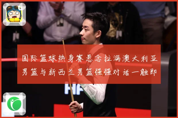国际篮球热身赛悬念拉满澳大利亚男篮与新西兰男篮强强对话一触即发：最新赛事动态与深度分析