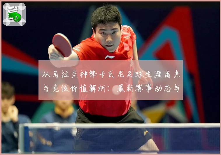 从乌拉圭神锋卡瓦尼足球生涯高光与竞技价值解析：最新赛事动态与深度分析