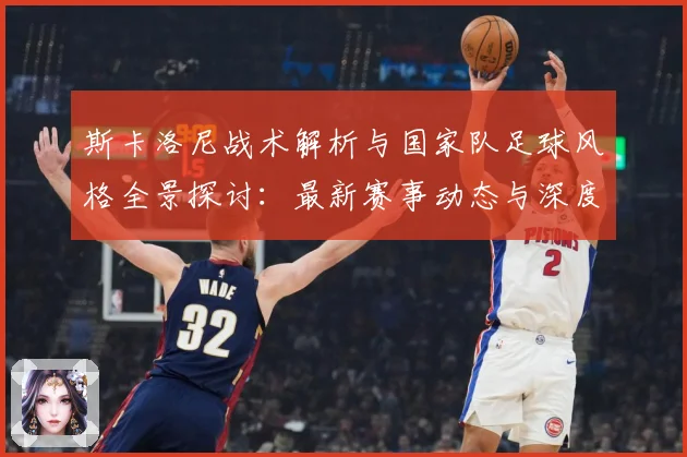 斯卡洛尼战术解析与国家队足球风格全景探讨：最新赛事动态与深度分析