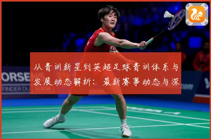 从青训新星到英超足球青训体系与发展动态解析：最新赛事动态与深度分析