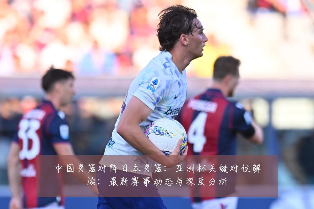 中国男篮对阵日本男篮:亚洲杯关键对位解读:最新赛事动态与深度分析