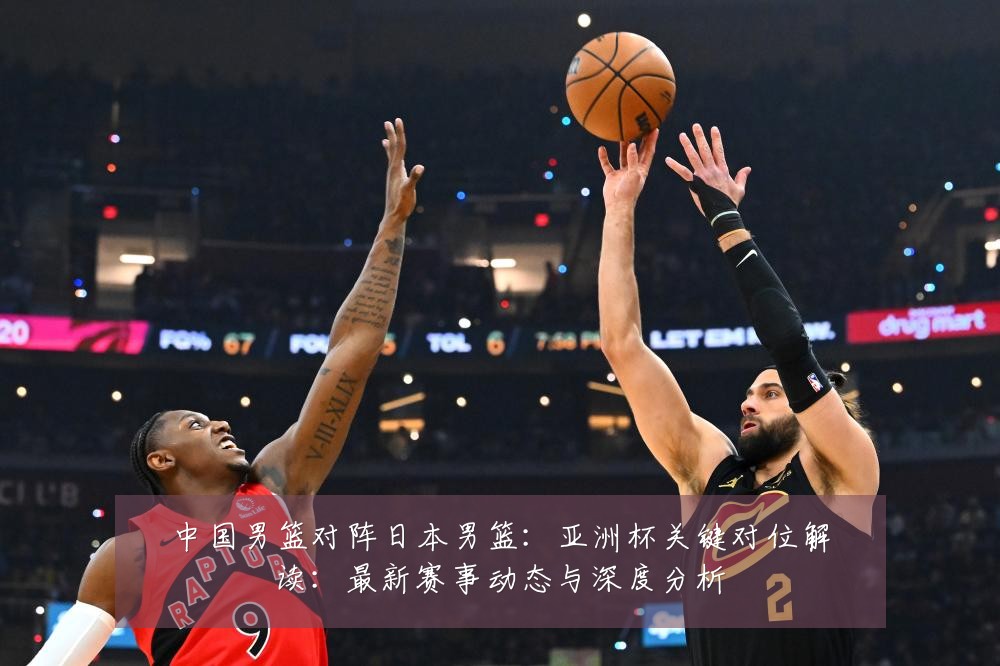 中国男篮对阵日本男篮:亚洲杯关键对位解读:最新赛事动态与深度分析