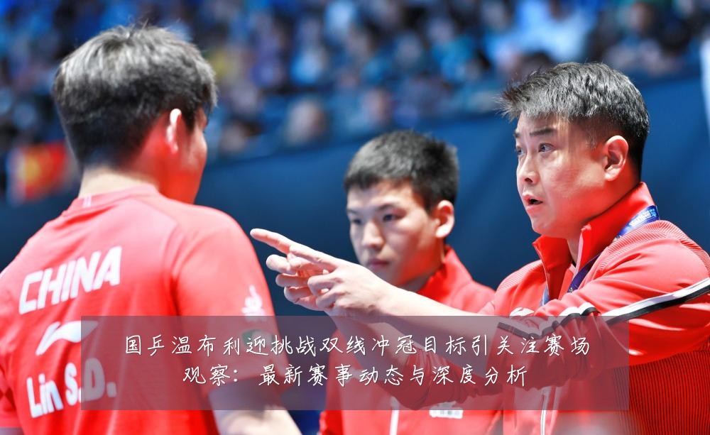 国乒温布利迎挑战双线冲冠目标引关注赛场观察:最新赛事动态与深度分析